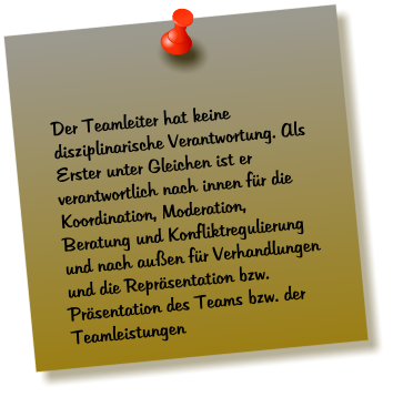 Der Teamleiter hat keine disziplinarische Verantwortung. Als Erster unter Gleichen ist er  verantwortlich nach innen fr die Koordination, Moderation, Beratung und Konfliktregulierung  und nach auen fr Verhandlungen und die Reprsentation bzw. Prsentation des Teams bzw. der Teamleistungen